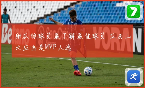 甜瓜称球员最了解最佳球员 亚历山大应当是MVP人选