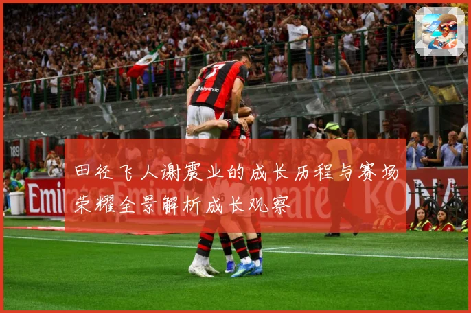 田径飞人谢震业的成长历程与赛场荣耀全景解析成长观察