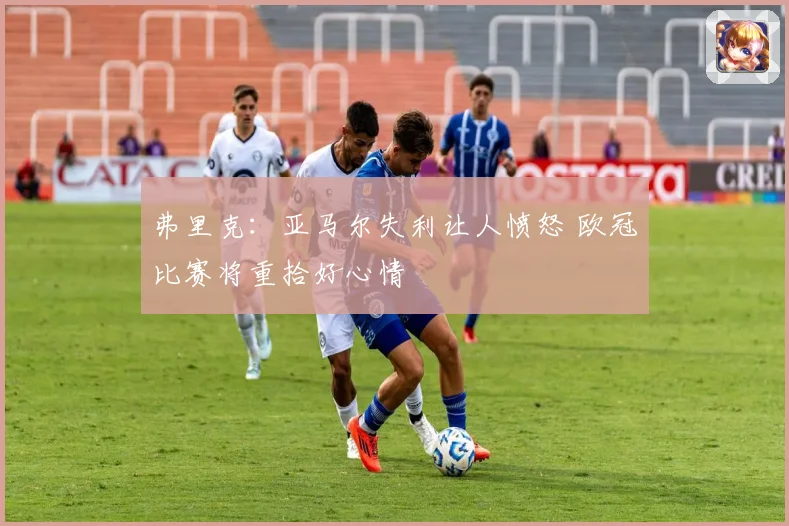 弗里克：亚马尔失利让人愤怒 欧冠比赛将重拾好心情