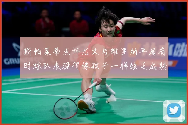 斯帕莱蒂点评尤文与维罗纳平局有时球队表现得像孩子一样缺乏成熟专题观察