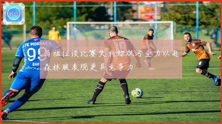 马祖拉谈比赛失利称双方全力以赴森林狼表现更具竞争力