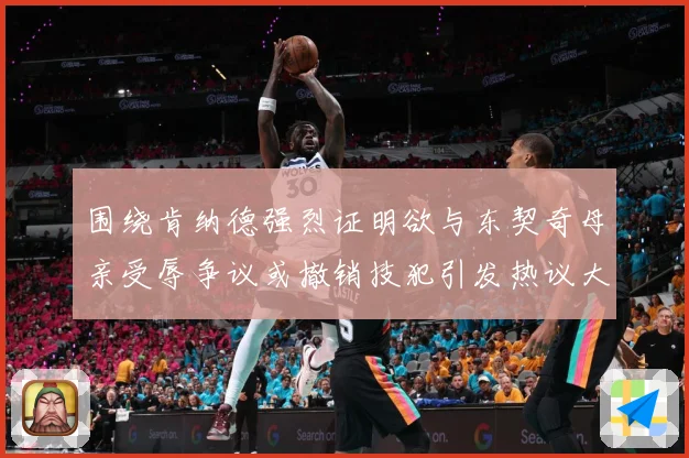 围绕肯纳德强烈证明欲与东契奇母亲受辱争议或撤销技犯引发热议大