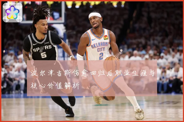 波尔津吉斯伤愈回归后职业生涯与核心价值解析