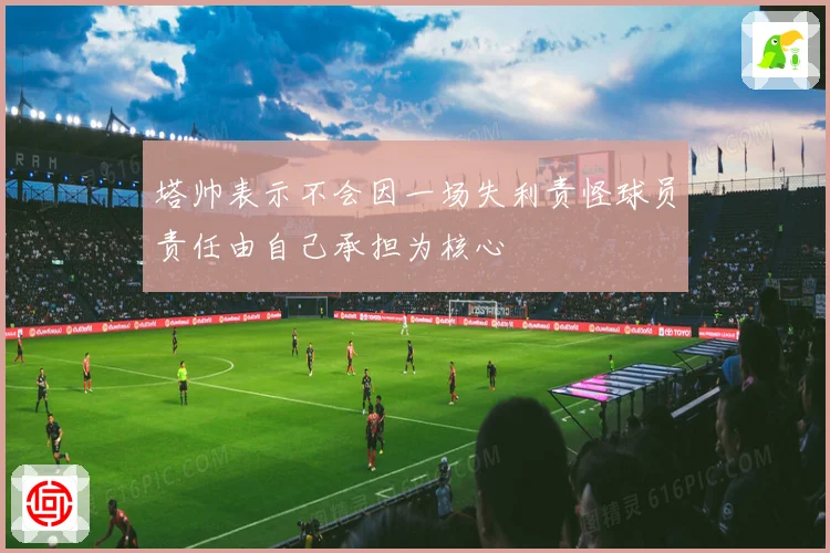 塔帅表示不会因一场失利责怪球员责任由自己承担为核心
