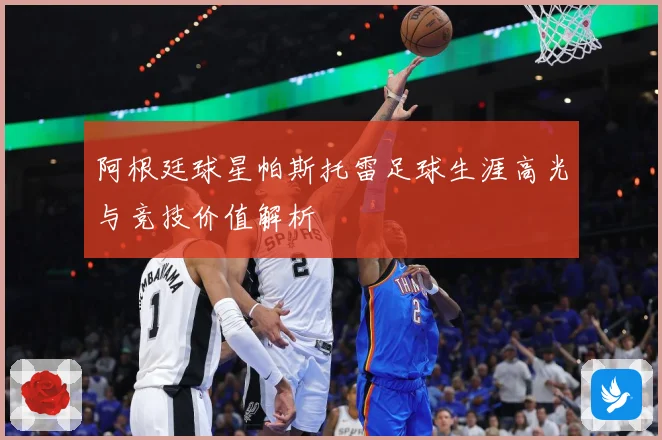 阿根廷球星帕斯托雷足球生涯高光与竞技价值解析