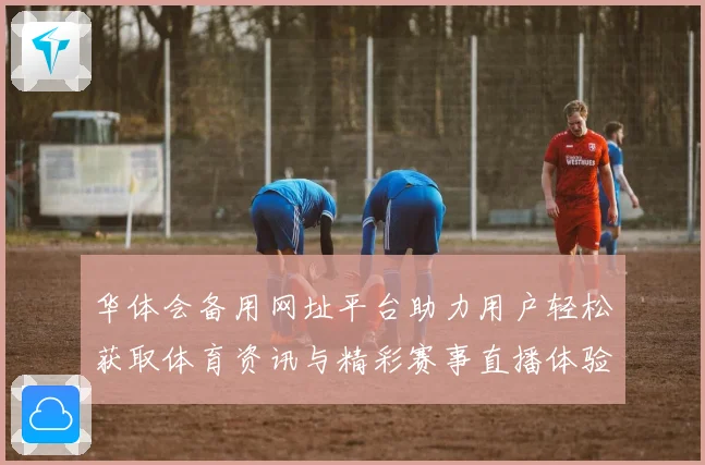 华体会备用网址平台助力用户轻松获取体育资讯与精彩赛事直播体验